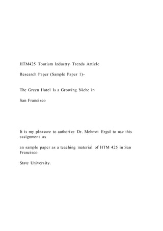 HTM425 Tourism Industry Trends Article
Research Paper (Sample Paper 1)-
The Green Hotel Is a Growing Niche in
San Francisco
It is my pleasure to authorize Dr. Mehmet Ergul to use this
assignment as
an sample paper as a teaching material of HTM 425 in San
Francisco
State University.
 