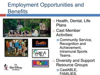Employment Opportunities and
Benefits
                   Health, Dental, Life
                    Plans
                   Cast Member
                    Activities:
                     Community   Service,
                      Recognition and
                      Achievement,
                      Intramural Sports
                      Teams.
                   Diversity and Support
                    Resource Groups
                     CastABLE,
                      FAMILIES,
 
