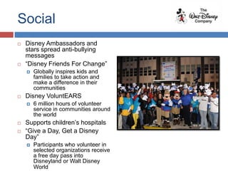 Social
   Disney Ambassadors and
    stars spread anti-bullying
    messages
   “Disney Friends For Change”
       Globally inspires kids and
        families to take action and
        make a difference in their
        communities
   Disney VoluntEARS
       6 million hours of volunteer
        service in communities around
        the world
   Supports children’s hospitals
   “Give a Day, Get a Disney
    Day”
       Participants who volunteer in
        selected organizations receive
        a free day pass into
        Disneyland or Walt Disney
        World
 