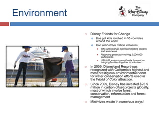 Environment
                 Disney Friends for Change
                     Has got kids involved in 55 countries
                      around the world
                     Had almost five million initiatives
                         600,000 cleanup events protecting oceans
                          and waterways
                         Recycling projects involving 2,000,000
                          participants
                         200,000 projects specifically focused on
                          bringing families together to volunteer
                 In 2009, Disneyland Resort was
                  recognized with California’s highest and
                  most prestigious environmental honor
                  for water conservation efforts used in
                  the World of Color attraction.
                 Since 2009, Disney has invested $23.5
                  million in carbon offset projects globally,
                  most of which involve forest
                  conservation, reforestation and forest
                  management
                 Minimizes waste in numerous ways!
 