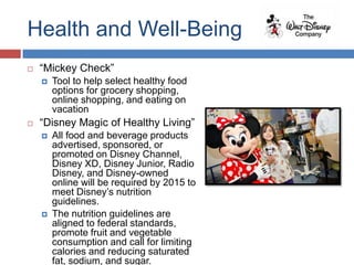Health and Well-Being
   “Mickey Check”
       Tool to help select healthy food
        options for grocery shopping,
        online shopping, and eating on
        vacation
   “Disney Magic of Healthy Living”
       All food and beverage products
        advertised, sponsored, or
        promoted on Disney Channel,
        Disney XD, Disney Junior, Radio
        Disney, and Disney-owned
        online will be required by 2015 to
        meet Disney’s nutrition
        guidelines.
       The nutrition guidelines are
        aligned to federal standards,
        promote fruit and vegetable
        consumption and call for limiting
        calories and reducing saturated
        fat, sodium, and sugar.
 