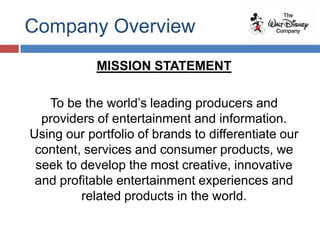 Company Overview
            MISSION STATEMENT

   To be the world’s leading producers and
  providers of entertainment and information.
Using our portfolio of brands to differentiate our
 content, services and consumer products, we
 seek to develop the most creative, innovative
 and profitable entertainment experiences and
         related products in the world.
 