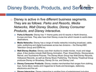 Disney Brands, Products, and Services

    Disney is active in five different business segments.
     They are as follows: Parks and Resorts, Media
     Networks, Walt Disney Studios, Disney Consumer
     Products, and Disney Interactive.
        Parks & Resorts: Disney has 11 theme parks and 43 resorts in North America,
         Europe and Asia. They also have their Disney cruise line which travels to world-class
         destinations.
        Media Networks: Disney has a range of media networks including broadcast, cable,
         radio, publishing and digital businesses across two divisions – the Disney/ABC
         Television Group and ESPN Inc.
        Walt Disney Studios: Disney uses their studios to create movies, music and stage
         plays. A few studios include Walt Disney Animation, Pixar, DreamWorks, Disneynature,
         Marvel, and Touchstone Pictures. The Disney Music Group has Walt Disney Records,
         Hollywood Records, as well as Disney Music Publishing. The Disney Theatrical Group
         produces Disney on Broadway, Disney On Ice, and Disney Live!.
        Disney Consumer Products: Disney creates merchandise that ranges from clothing,
         toys, home décor, books and magazines to foods and beverages, stationery,
         electronics and fine art.
 