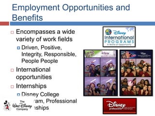 Employment Opportunities and
Benefits
   Encompasses a wide
    variety of work fields
     Driven,  Positive,
      Integrity, Responsible,
      People People
   International
    opportunities
   Internships
     Disney College
      Program, Professional
      Internships
 