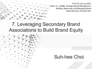 HTM 631 (Spring 2009)
                  Keller, K. L. (2008). Strategic Brand Management:
                          Building, Measuring, and Managing Brand
                                        Equity (3rd ed.), Prentice Hall.




 7. Leveraging Secondary Brand
Associations to Build Brand Equity




                       Suh-hee Choi
 