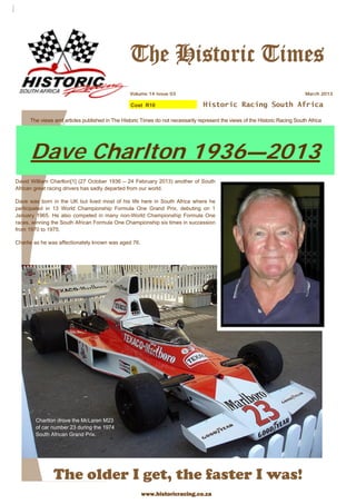 Historic Racing South Africa
The Historic Times
March 2013Volume 14 issue 03
The older I get, the faster I was!
The views and articles published in The Historic Times do not necessarily represent the views of the Historic Racing South Africa
Dave Charlton 1936—2013
David William Charlton[1] (27 October 1936 – 24 February 2013) another of South
African great racing drivers has sadly departed from our world.
Dave was born in the UK but lived most of his life here in South Africa where he
participated in 13 World Championship Formula One Grand Prix, debuting on 1
January 1965. He also competed in many non-World Championship Formula One
races, winning the South African Formula One Championship six times in succession
from 1970 to 1975.
Charlie as he was affectionately known was aged 76.
Cost R10
Charlton drove the McLaren M23
of car number 23 during the 1974
South African Grand Prix.
www.historicracing.co.za
 