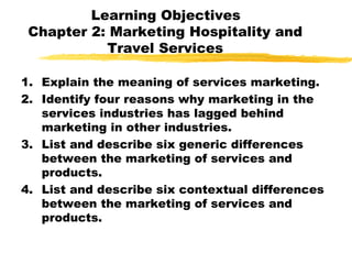 Learning Objectives
Chapter 2: Marketing Hospitality and
Travel Services
1. Explain the meaning of services marketing.
2. Identify four reasons why marketing in the
services industries has lagged behind
marketing in other industries.
3. List and describe six generic differences
between the marketing of services and
products.
4. List and describe six contextual differences
between the marketing of services and
products.
 