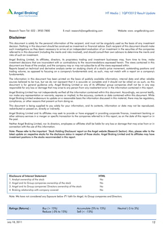 HT Media | 1QFY2012 Result Update




 Research Team Tel: 022 - 3935 7800                 E-mail: research@angelbroking.com                    Website: www. angelbroking.com

 Disclaimer
 This document is solely for the personal information of the recipient, and must not be singularly used as the basis of any investment
 decision. Nothing in this document should be construed as investment or financial advice. Each recipient of this document should make
 such investigations as they deem necessary to arrive at an independent evaluation of an investment in the securities of the companies
 referred to in this document (including the merits and risks involved), and should consult their own advisors to determine the merits and
 risks of such an investment.
 Angel Broking Limited, its affiliates, directors, its proprietary trading and investment businesses may, from time to time, make
 investment decisions that are inconsistent with or contradictory to the recommendations expressed herein. The views contained in this
 document are those of the analyst, and the company may or may not subscribe to all the views expressed within.
 Reports based on technical and derivative analysis center on studying charts of a stock's price movement, outstanding positions and
 trading volume, as opposed to focusing on a company's fundamentals and, as such, may not match with a report on a company's
 fundamentals.
 The information in this document has been printed on the basis of publicly available information, internal data and other reliable
 sources believed to be true, but we do not represent that it is accurate or complete and it should not be relied on as such, as this
 document is for general guidance only. Angel Broking Limited or any of its affiliates/ group companies shall not be in any way
 responsible for any loss or damage that may arise to any person from any inadvertent error in the information contained in this report.
 Angel Broking Limited has not independently verified all the information contained within this document. Accordingly, we cannot testify,
 nor make any representation or warranty, express or implied, to the accuracy, contents or data contained within this document. While
 Angel Broking Limited endeavours to update on a reasonable basis the information discussed in this material, there may be regulatory,
 compliance, or other reasons that prevent us from doing so.
 This document is being supplied to you solely for your information, and its contents, information or data may not be reproduced,
 redistributed or passed on, directly or indirectly.
 Angel Broking Limited and its affiliates may seek to provide or have engaged in providing corporate finance, investment banking or
 other advisory services in a merger or specific transaction to the companies referred to in this report, as on the date of this report or in
 the past.
 Neither Angel Broking Limited, nor its directors, employees or affiliates shall be liable for any loss or damage that may arise from or in
 connection with the use of this information.
 Note: Please refer to the important `Stock Holding Disclosure' report on the Angel website (Research Section). Also, please refer to the
 latest update on respective stocks for the disclosure status in respect of those stocks. Angel Broking Limited and its affiliates may have
 investment positions in the stocks recommended in this report.




 Disclosure of Interest Statement                                                      HTML
 1. Analyst ownership of the stock                                                      No
 2. Angel and its Group companies ownership of the stock                                No
 3. Angel and its Group companies' Directors ownership of the stock                     No
 4. Broking relationship with company covered                                           No

 Note: We have not considered any Exposure below ` 1 lakh for Angel, its Group companies and Directors.



 Ratings (Returns) :             Buy (> 15%)                      Accumulate (5% to 15%)                 Neutral (-5 to 5%)
                                 Reduce (-5% to 15%)              Sell (< -15%)


July 18, 2011                                                                                                                             12
 