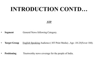 INTRODUCTION CONTD…
STP
• Segment General News following Category.
• Target Group English Speaking Audience ( HT Print Media) , Age -18-25(Fever 104).
• Positioning Trustworthy news coverage for the people of India.
 
