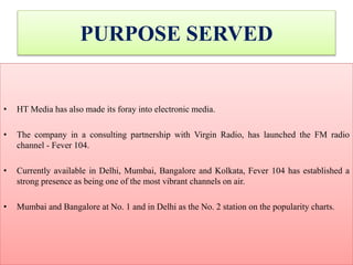 PURPOSE SERVED
• HT Media has also made its foray into electronic media.
• The company in a consulting partnership with Virgin Radio, has launched the FM radio
channel - Fever 104.
• Currently available in Delhi, Mumbai, Bangalore and Kolkata, Fever 104 has established a
strong presence as being one of the most vibrant channels on air.
• Mumbai and Bangalore at No. 1 and in Delhi as the No. 2 station on the popularity charts.
 