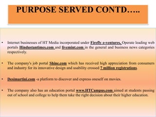 PURPOSE SERVED CONTD…..
• Internet businesses of HT Media incorporated under Firefly e-ventures, Operate leading web
portals Hindustantimes.com and livemint.com in the general and business news categories
respectively.
• The company's job portal Shine.com which has received high appreciation from consumers
and industry for its innovative design and usability crossed 7 million registrations.
• Desimartini.com -a platform to discover and express oneself on movies.
• The company also has an education portal www.HTCampus.com aimed at students passing
out of school and college to help them take the right decision about their higher education.
 