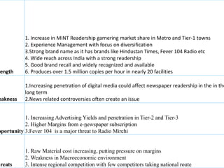 rength
1. Increase in MINT Readership garnering market share in Metro and Tier-1 towns
2. Experience Management with focus on diversification
3.Strong brand name as it has brands like Hindustan Times, Fever 104 Radio etc
4. Wide reach across India with a strong readership
5. Good brand recall and widely recognized and available
6. Produces over 1.5 million copies per hour in nearly 20 facilities
eakness
1.Increasing penetration of digital media could affect newspaper readership in the in the
long term
2.News related controversies often create an issue
pportunity
1. Increasing Advertising Yields and penetration in Tier-2 and Tier-3
2. Higher Margins from e-newspaper subscription
3.Fever 104 is a major threat to Radio Mirchi
hreats
1. Raw Material cost increasing, putting pressure on margins
2. Weakness in Macroeconomic environment
3. Intense regional competition with few competitors taking national route
 
