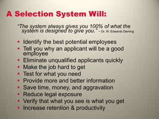 A Selection System Will:
“The system always gives you 100% of what the
system is designed to give you.” − Dr. W. Edwards Deming
 Identify the best potential employees
 Tell you why an applicant will be a good
employee
 Eliminate unqualified applicants quickly
 Make the job hard to get
 Test for what you need
 Provide more and better information
 Save time, money, and aggravation
 Reduce legal exposure
 Verify that what you see is what you get
 Increase retention & productivity
 