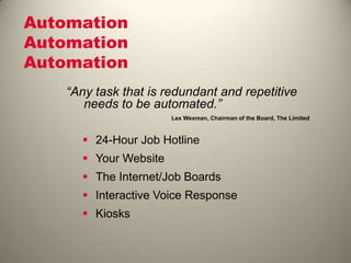 Automation
Automation
Automation
 24-Hour Job Hotline
 Your Website
 The Internet/Job Boards
 Interactive Voice Response
 Kiosks
“Any task that is redundant and repetitive
needs to be automated.”
Lex Wexman, Chairman of the Board, The Limited
 