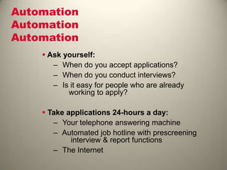 Automation
Automation
Automation
 Ask yourself:
– When do you accept applications?
– When do you conduct interviews?
– Is it easy for people who are already
working to apply?
 Take applications 24-hours a day:
– Your telephone answering machine
– Automated job hotline with prescreening
interview & report functions
– The Internet
 