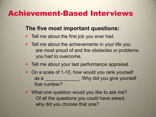 Achievement-Based Interviews
The five most important questions:
 Tell me about the first job you ever had.
 Tell me about the achievements in your life you
are most proud of and the obstacles or problems
you had to overcome.
 Tell me about your last performance appraisal.
 On a scale of 1-10, how would you rank yourself
as a _____________. Why did you give yourself
that number?
 What one question would you like to ask me?
Of all the questions you could have asked,
why did you choose that one?
 