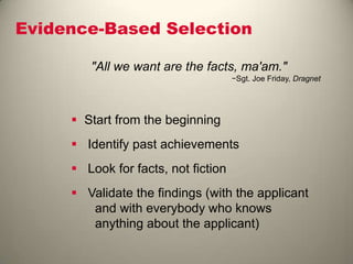 Evidence-Based Selection
"All we want are the facts, ma'am."
−Sgt. Joe Friday, Dragnet
 Start from the beginning
 Identify past achievements
 Look for facts, not fiction
 Validate the findings (with the applicant
and with everybody who knows
anything about the applicant)
 