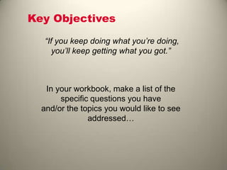 Key Objectives
“If you keep doing what you’re doing,
you’ll keep getting what you got.”
In your workbook, make a list of the
specific questions you have
and/or the topics you would like to see
addressed…
 