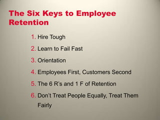 The Six Keys to Employee
Retention
1. Hire Tough
2. Learn to Fail Fast
3. Orientation
4. Employees First, Customers Second
5. The 6 R’s and 1 F of Retention
6. Don’t Treat People Equally, Treat Them
Fairly
 