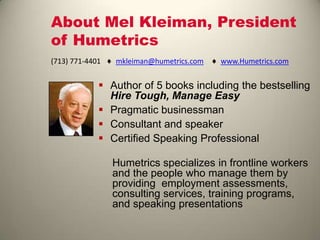 About Mel Kleiman, President
of Humetrics
 Author of 5 books including the bestselling
Hire Tough, Manage Easy
 Pragmatic businessman
 Consultant and speaker
 Certified Speaking Professional
Humetrics specializes in frontline workers
and the people who manage them by
providing employment assessments,
consulting services, training programs,
and speaking presentations
(713) 771-4401 mkleiman@humetrics.com www.Humetrics.com
 