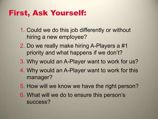 First, Ask Yourself:
1. Could we do this job differently or without
hiring a new employee?
2. Do we really make hiring A-Players a #1
priority and what happens if we don’t?
3. Why would an A-Player want to work for us?
4. Why would an A-Player want to work for this
manager?
5. How will we know we have the right person?
6. What will we do to ensure this person’s
success?
 