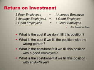 Return on Investment
3 Poor Employees = 1 Average Employee
3 Average Employees = 1 Good Employee
3 Good Employees = 1 Great Employee
 −The Container Store
 What is the cost if we don’t fill this position?
 What is the cost if we fill the position with the
wrong person?
 What is the cost/benefit if we fill this position
with a good employee?
 What is the cost/benefit if we fill this position
with an A-Player?
 