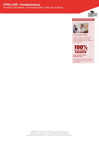 CERTYOU, 37 rue des Mathurins, 75008 PARIS - SAS au capital de 10 000 Euros
Tél : 01 42 93 52 72 - Fax : 01 70 72 02 72 - contact@certyou.com - www.certyou.com
RCS de Paris n° 804 509 461- TVA intracommunautaire FR03 804509461 - APE 8559A
Déclaration d’activité enregistrée sous le N° 11 75 52524 75 auprès du préfet de région d’Ile-de-France
HTML/CSS : Fondamentaux
Formation Informatique / Technologies WEB / HTML CSS JavaScript
Inclus dans cette formation
Coaching Après-COURS
Pendant 30 jours, votre formateur
sera disponible pour vous aider.
CERTyou s'engage dans la réalisation
de vos objectifs.
Votre garantie 100%
SATISFACTION
Notre engagement 100% satisfaction
vous garantit la plus grande qualité
de formation.
 