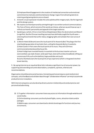 3) Employee BrandEngagementisthe creationof intellectual connectionandemotional
commitmenttomotivate anddirectbehaviorchange.Itgoesfromattractingtalentsto
retainingandgrowingtalentsonce onboard.
5. A brand’svisual expressionincludes the colorpaletteadthe imagerystyle,like the logomark
and the designsystem.
6. We express ourbrandpersonalitycomingthroughinourwrittenandoral communications.
The Tone of Voice,whichconsistsof the wordswe choose,whatwe sayand how we say it
reflectsourbrand’spersonalityandappealstothe targetaudience.
7. Speakingasa whole,ChinaismostlikelysittingbetweenWave 3(a destination) andWave 4
(a signifier).Butthe Chinese travellingoverseashave definitelycaughtthe fourthwave –
selectingthose brandsthatconferstatus,braggingrightsandvalidate theirownsense of
identity.
8. 1) WestinHotels&Resortsownsthe touchpointof its HeavenlyBed.Theybegunthe first
retail beddingoperationof anyhotel chain,sellingthe Heavenly Bedonitswebsite.
2) Hotel CostesinParisownsthe touch pointsof itsmusic.TheysellsCDmixes
commissionedandproducedbyhouse DJs.
3) Hotel Indigohave investedheavilyinessentialstothe businesstravelersuchasan
oversizedbed,spa-style shower,wide-openfoyer,deskwithwirelessbroadband,leftingout
unnecessaryfrillssuchasthe bathtub,large wardrobe andcouch.
4) Como Shambalaownsthe touchpoints of spa experience whichisintegratedintotheir
brand identity.
9. By sayingInternetasan equalizerBrianSolisindicatesasignificantrise of consumerpower,by
supportingandextendingconsumerobservations,complaints,opinions,referralsand
recommendations.
Organizationshouldbecomesocial business.Connectingandconversingvia socal mediatotest
concepts,solicitfeedbackandvalidate ideasthrough“collaborativeinfluence”canhelptoaccelerate
product/service innovations.
WithInternetcompaniescanalsodevelopdirectcustomerrelationshipandconductprecise and
personalizedadvertising.
10. 1) To gather information:consumershave easyaccesstoinformationthroughwebsitesand
social media.
2) Online booking:consumerscandirectlybookflights,rooms,attractionticketsand/or
packages.
3) Mobile apps:consumerscan downloadordelete brandappsforfunctionsandjourney
enrichments.
 