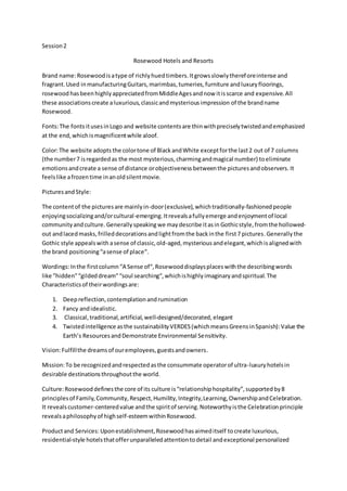 Session2
Rosewood Hotels and Resorts
Brand name:Rosewoodisatype of richlyhuedtimbers.Itgrowsslowlythereforeintense and
fragrant.Used inmanufacturingGuitars,marimbas, tumeries,furniture andluxuryfloorings,
rosewood hasbeen highlyappreciatedfromMiddleAgesandnow itisscarce and expensive.All
these associationscreate aluxurious,classicandmysteriousimpression of the brandname
Rosewood.
Fonts:The fonts itusesinLogo and website contentsare thinwithpreciselytwistedandemphasized
at the end,whichismagnificentwhile aloof.
Color:The website adopts the colortone of BlackandWhite exceptforthe last2 out of 7 columns
(the number7 isregarded as the most mysterious,charmingandmagical number) toeliminate
emotionsandcreate a sense of distance orobjectiveness betweenthe picturesandobservers. It
feelslike afrozentime inanoldsilentmovie.
Picturesand Style:
The contentof the picturesare mainlyin-door(exclusive),whichtraditionally-fashionedpeople
enjoyingsocializingand/orcultural-emerging. Itrevealsafullyemerge andenjoymentof local
communityandculture. Generallyspeakingwe maydescribe itasin Gothicstyle, fromthe hollowed-
out andlacedmasks,frilleddecorationsandlightfromthe backinthe first7 pictures.Generally the
Gothic style appealswith asense of classic,old-aged,mysterious andelegant,whichisalignedwith
the brand positioning“asense of place“.
Wordings:Inthe firstcolumn“A Sense of“,Rosewooddisplaysplaceswiththe describingwords
like ”hidden”“gildeddream”“soul searching“,whichishighlyimaginaryandspiritual.The
Characteristicsof theirwordingsare:
1. Deepreflection,contemplationandrumination
2. Fancy andidealistic.
3. Classical,traditional,artificial,well-designed/decorated, elegant
4. Twistedintelligence asthe sustainabilityVERDES(whichmeansGreensinSpanish):Value the
Earth’s ResourcesandDemonstrate Environmental Sensitivity.
Vision:Fulfillthe dreamsof ouremployees,guestsandowners.
Mission:To be recognizedandrespectedasthe consummate operatorof ultra-luxuryhotelsin
desirable destinationsthroughoutthe world.
Culture:Rosewooddefinesthe core of its culture is“relationshiphospitality”,supportedby8
principlesof Family,Community,Respect,Humility,Integrity,Learning,OwnershipandCelebration.
It revealscustomer-centeredvalue andthe spiritof serving.Noteworthyisthe Celebrationprinciple
revealsaphilosophyof highself-esteemwithinRosewood.
Productand Services: Uponestablishment,Rosewoodhasaimeditself tocreate luxurious,
residential-style hotelsthatofferunparalleledattentiontodetail andexceptional personalized
 