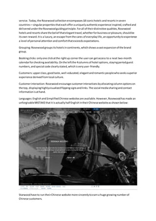 service. Today,the Rosewoodcollectionencompasses18 iconichotels andresortsinseven
countries—singularpropertiesthateachofferauniquelyauthenticexperience inspired,craftedand
deliveredunderthe Rosewoodguidingprinciple. Forall of theirdistinctive qualities,Rosewood
hotelsandresortsshare the belief thateleganttravel,whetherforbusinessorpleasure,shouldbe
itsown reward.Itis a luxury,anescape fromthe cares of everydaylife,anopportunitytoexperience
a level of personal attention andcomfortthatexceedsexpectations.
Grouping:Rosewoodgroupsitshotelsincontinents,whichshowsavastexpansionof the brand
group.
Bookingclicks:onlyone clickatthe rightup cornerthe usercan getaccess to a neat two-month
calendarforcheckingavailability.Onthe leftthe 4columnsof hotel options,stayingperiodguest
numbers,andspecial code clearlystated,whichisveryuser-friendly.
Customers:upperclass,goodtaste,well-educated,elegantandromanticpeoplewhoseekssuperior
experience derivedfromlocal culture.
Customerinteraction:Rosewoodencourage customerinteractionsbyallocatingcolumnoptionson
the top, displayinghighlyvisualizedflippingsignsandlinks.The social mediasharingandcontact
informationisathand.
Languages:EnglishandSimplifiedChinese websitesare available.However,Rosewoodhasmade an
unforgivableMISTAKEthat it isactually half EnglishintheirChinesewebsiteasshownbelow:
Starwoodhave to run theirChinese website more sincerelytoearna huge growingnumberof
Chinese customers.
 