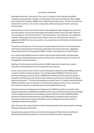 Como Hotels and Resorts
Brand Name andFonts: Comomeans“like,suchas”in Spanish,whichindicatespossibilities,
metaphorsandequalization.The logoisroundandthin,like 4 connectedballoons.Withastagger
colorof dark brownand grey, COMO revealsadignifiedandmodern style. The fontsforcontentare
Calibri whichiscommon,neat,concise andpractical,whichalsoappealstomodernandluxury
business world.
Spacious Pictures:Comomaximizes the space in the webpage forhuge rollingpictures,withatiny
bar at the bottom.The eyeswill firstlyexpandcomfortablyandthenmove tothe right-bottomto
see a floatingline “Yourhome fromhome.”The brandpromise “A secondhome”hasa significant
character that belongstothe secondwave of hotels.Aswe are enteringthe fourthwave,itis
suggestedtoCOMO that theycome upwitha more experience andrelationshiporientedstatement
of brandpromise.
The contentsof the pictures:There reservesalotspace of natural sceneriesinthe coverpictures,
whichrevealsaphilosophyof aharmoniouscombinationof humanityandnature,suggestinga
relaxedandpeaceful mindstayingwithCOMOnomatterin the downtownorremote islands.
For a specifichotel COMOshowsmore andthe interiordesignandfacilitates,withfew people,
whichcreatesa feelingof beingmore spaciousandexclusive, andwhichmayoutof a concern of
demographical representativeness.
Wordings:The introductionsanddescriptionsinCOMO’swebsite are simple,direct,easyto
understand,makingitefficientincommunicationthe core meaning.
Vision,missionandcore value:There isnodirectintroductionaboutthe whole COMOgroupwhich
iscommon statedoncompanywebsites.Thisisdisappointingif COMOdon’ttake theirbrand
promise andcompanyculture seriously. “COMOHotelsandResortsseekstotransformpeople's
perceptionof whattravel canbe.We do thisby treatingeverypersonasanindividual,withgrace,
attentionandrespect. “ Thisline of philosophyisonlyunderCareers.Itishighlyrecommendedthat
COMO shouldhave a column“AboutUs” to introduce the company’shistory,vision,missionand
core valuessoas to deliveraclearbrand promise andestablishbrandequity.
Productsand services: HeadquarteredinSingapore,the COMOGroupoffersluxurywitha deep
respectforauthenticity. COMOHotelsandResortsoffersluxurytravelexperienceswithpersonalised
service inelegantproperties,eachindividuallycuratedtoreflectitslocation.COMOShambhala
providesthe wellnesscomponentwithineachCOMOproperty,throughfacilities,treatments,
instruction,productsand itssignature healthful cuisine,owning these touchpointswhichis
integratedintotheirbrandidentity.
Color:The maincoloris greyand brown,which eliminatesemotionsandcreatesdistance, creatinga
feelingof exclusivenessorsolitude.
Grouping:Comogroupsits hotelsandresortsinto4 categoriesof Urban Hotels,IslandResorts,
Adventure Retreats,WellnessResorts.Itreveal sadiversityof the hotels’positioning.
 