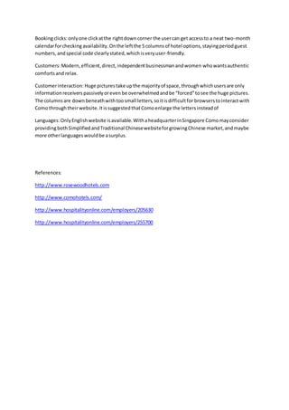 Bookingclicks:onlyone clickatthe rightdown corner the usercan get accessto a neat two-month
calendarforchecking availability.Onthe leftthe 5columnsof hotel options,stayingperiodguest
numbers,andspecial code clearlystated,whichisveryuser-friendly.
Customers:Modern,efficient,direct,independentbusinessmanandwomen whowantsauthentic
comfortsand relax.
Customerinteraction: Huge picturestake upthe majorityof space,throughwhichusersare only
informationreceiverspassivelyoreven be overwhelmedandbe “forced”tosee the huge pictures.
The columnsare down beneathwithtoosmall letters,soitisdifficultfor browserstointeractwith
Comothroughtheirwebsite.ItissuggestedthatComoenlarge the lettersinsteadof
Languages:OnlyEnglishwebsite isavailable.WithaheadquarterinSingapore Comomayconsider
providingbothSimplifiedandTraditional ChinesewebsiteforgrowingChinese market,andmaybe
more otherlanguageswouldbe asurplus.
References:
http://www.rosewoodhotels.com
http://www.comohotels.com/
http://www.hospitalityonline.com/employers/205630
http://www.hospitalityonline.com/employers/255700
 