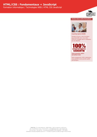 CERTYOU, 37 rue des Mathurins, 75008 PARIS - SAS au capital de 10 000 Euros
Tél : 01 42 93 52 72 - Fax : 01 70 72 02 72 - contact@certyou.com - www.certyou.com
RCS de Paris n° 804 509 461- TVA intracommunautaire FR03 804509461 - APE 8559A
Déclaration d’activité enregistrée sous le N° 11 75 52524 75 auprès du préfet de région d’Ile-de-France
HTML/CSS : Fondamentaux + JavaScript
Formation Informatique / Technologies WEB / HTML CSS JavaScript
Inclus dans cette formation
Coaching Après-COURS
Pendant 30 jours, votre formateur
sera disponible pour vous aider.
CERTyou s'engage dans la réalisation
de vos objectifs.
Votre garantie 100%
SATISFACTION
Notre engagement 100% satisfaction
vous garantit la plus grande qualité
de formation.
 