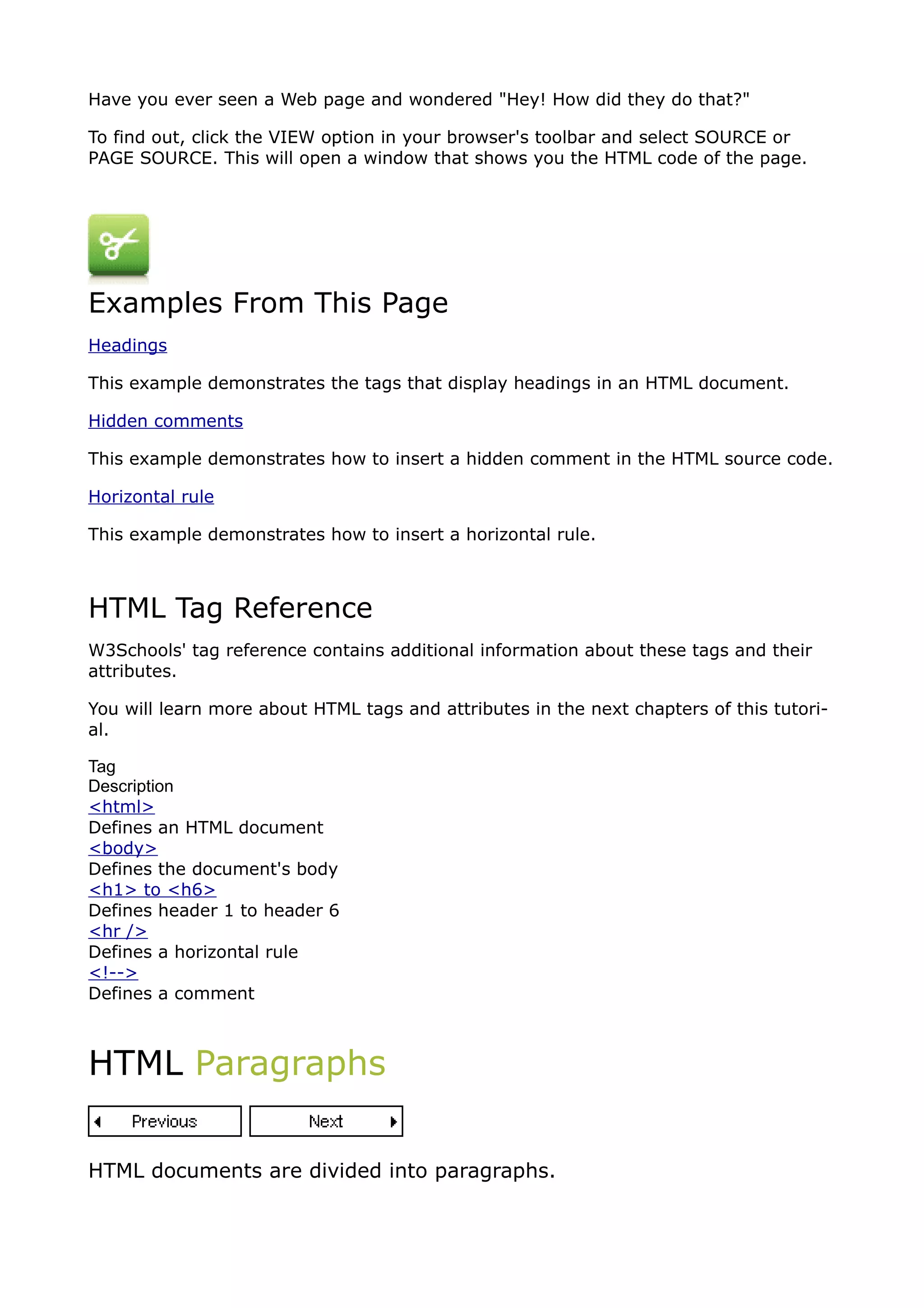 Have you ever seen a Web page and wondered "Hey! How did they do that?"

To find out, click the VIEW option in your browser's toolbar and select SOURCE or
PAGE SOURCE. This will open a window that shows you the HTML code of the page.




Examples From This Page
Headings

This example demonstrates the tags that display headings in an HTML document.

Hidden comments

This example demonstrates how to insert a hidden comment in the HTML source code.

Horizontal rule

This example demonstrates how to insert a horizontal rule.



HTML Tag Reference
W3Schools' tag reference contains additional information about these tags and their
attributes.

You will learn more about HTML tags and attributes in the next chapters of this tutori-
al.

Tag
Description
<html>
Defines an HTML document
<body>
Defines the document's body
<h1> to <h6>
Defines header 1 to header 6
<hr />
Defines a horizontal rule
<!-->
Defines a comment



HTML Paragraphs


HTML documents are divided into paragraphs.
 