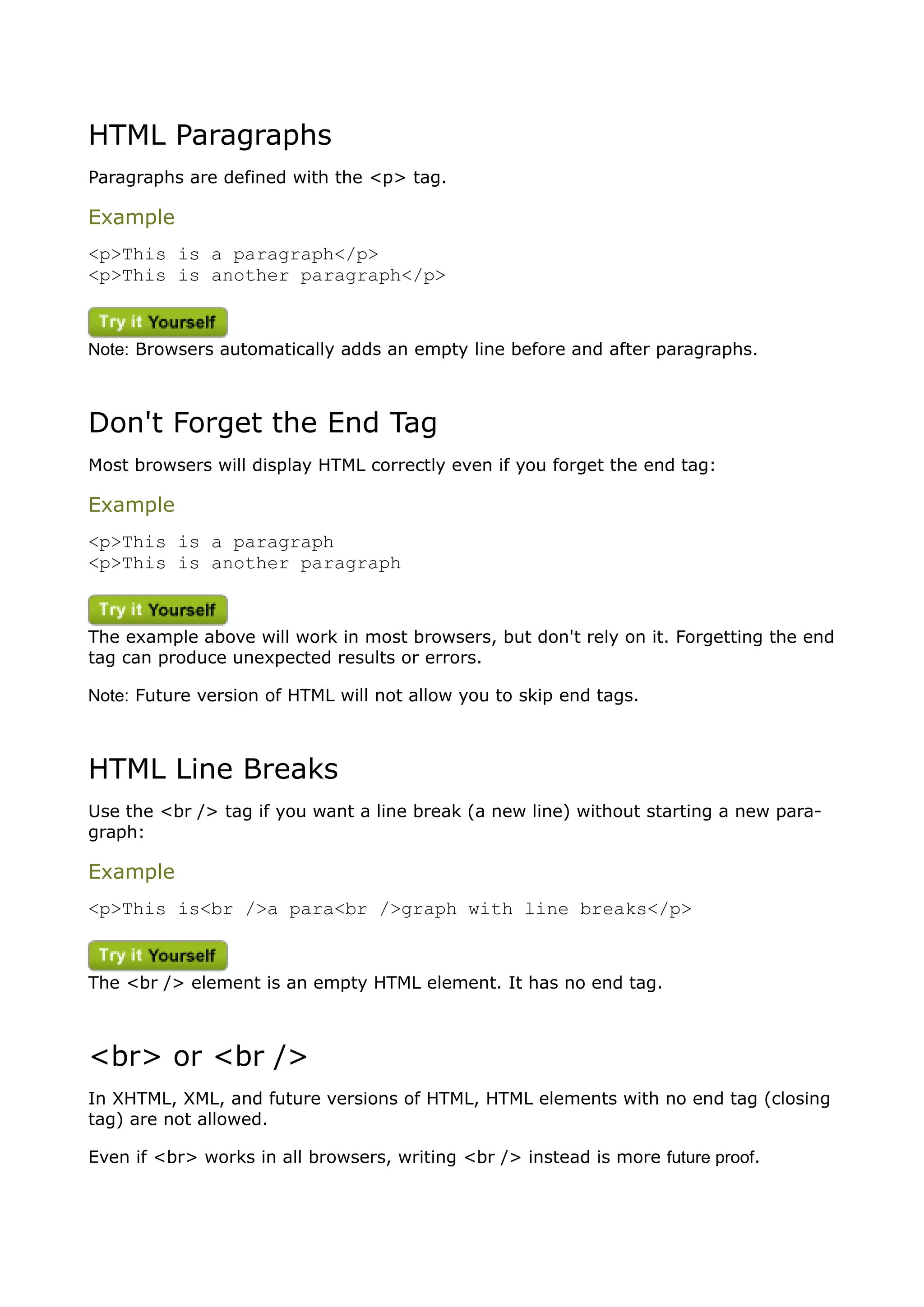 HTML Paragraphs
Paragraphs are defined with the <p> tag.

Example
<p>This is a paragraph</p>
<p>This is another paragraph</p>



Note: Browsers automatically adds an empty line before and after paragraphs.



Don't Forget the End Tag
Most browsers will display HTML correctly even if you forget the end tag:

Example
<p>This is a paragraph
<p>This is another paragraph



The example above will work in most browsers, but don't rely on it. Forgetting the end
tag can produce unexpected results or errors.

Note: Future version of HTML will not allow you to skip end tags.



HTML Line Breaks
Use the <br /> tag if you want a line break (a new line) without starting a new para-
graph:

Example
<p>This is<br />a para<br />graph with line breaks</p>



The <br /> element is an empty HTML element. It has no end tag.



<br> or <br />
In XHTML, XML, and future versions of HTML, HTML elements with no end tag (closing
tag) are not allowed.

Even if <br> works in all browsers, writing <br /> instead is more future proof.
 