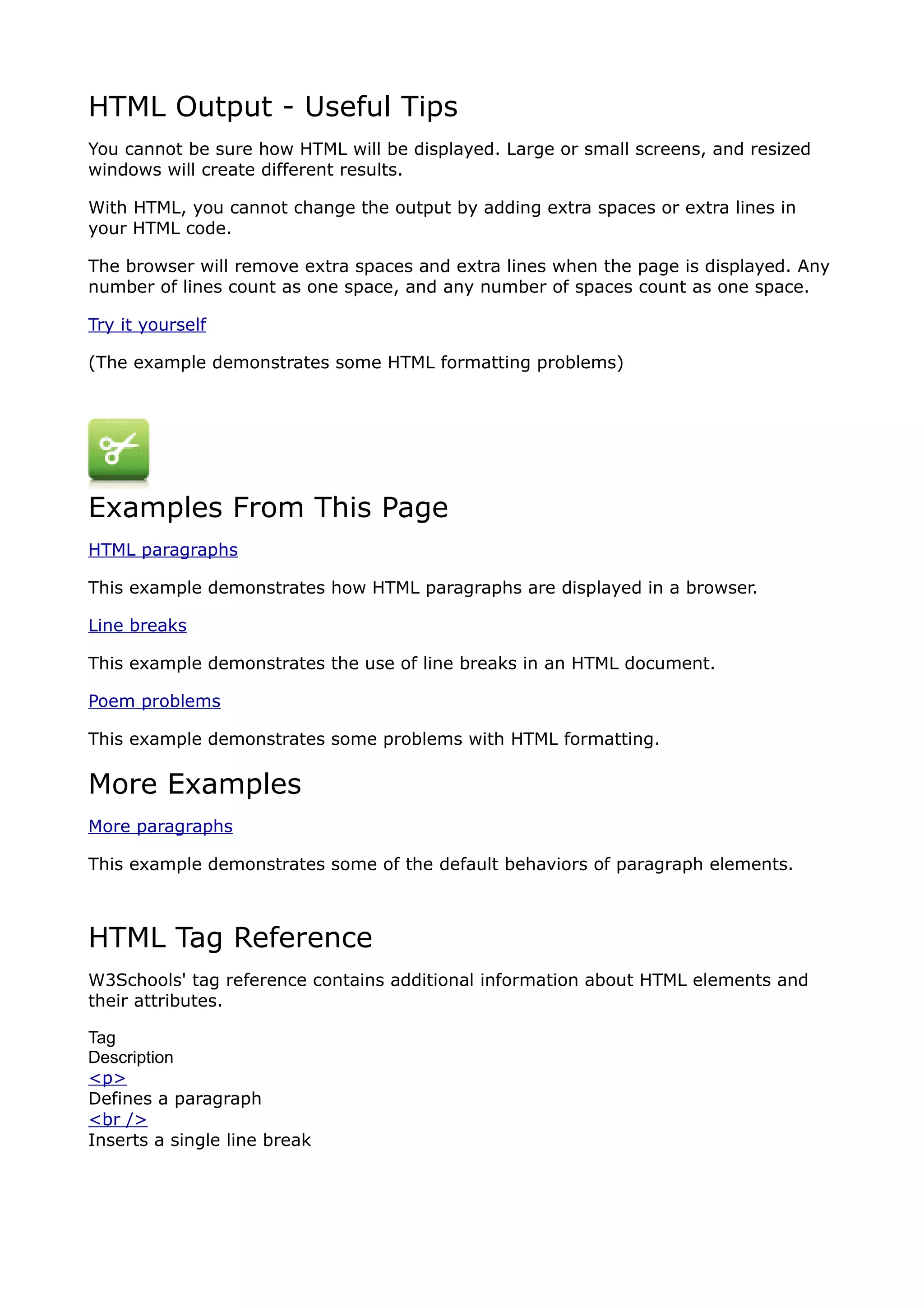 HTML Output - Useful Tips
You cannot be sure how HTML will be displayed. Large or small screens, and resized
windows will create different results.

With HTML, you cannot change the output by adding extra spaces or extra lines in
your HTML code.

The browser will remove extra spaces and extra lines when the page is displayed. Any
number of lines count as one space, and any number of spaces count as one space.

Try it yourself

(The example demonstrates some HTML formatting problems)




Examples From This Page
HTML paragraphs

This example demonstrates how HTML paragraphs are displayed in a browser.

Line breaks

This example demonstrates the use of line breaks in an HTML document.

Poem problems

This example demonstrates some problems with HTML formatting.

More Examples
More paragraphs

This example demonstrates some of the default behaviors of paragraph elements.



HTML Tag Reference
W3Schools' tag reference contains additional information about HTML elements and
their attributes.

Tag
Description
<p>
Defines a paragraph
<br />
Inserts a single line break
 