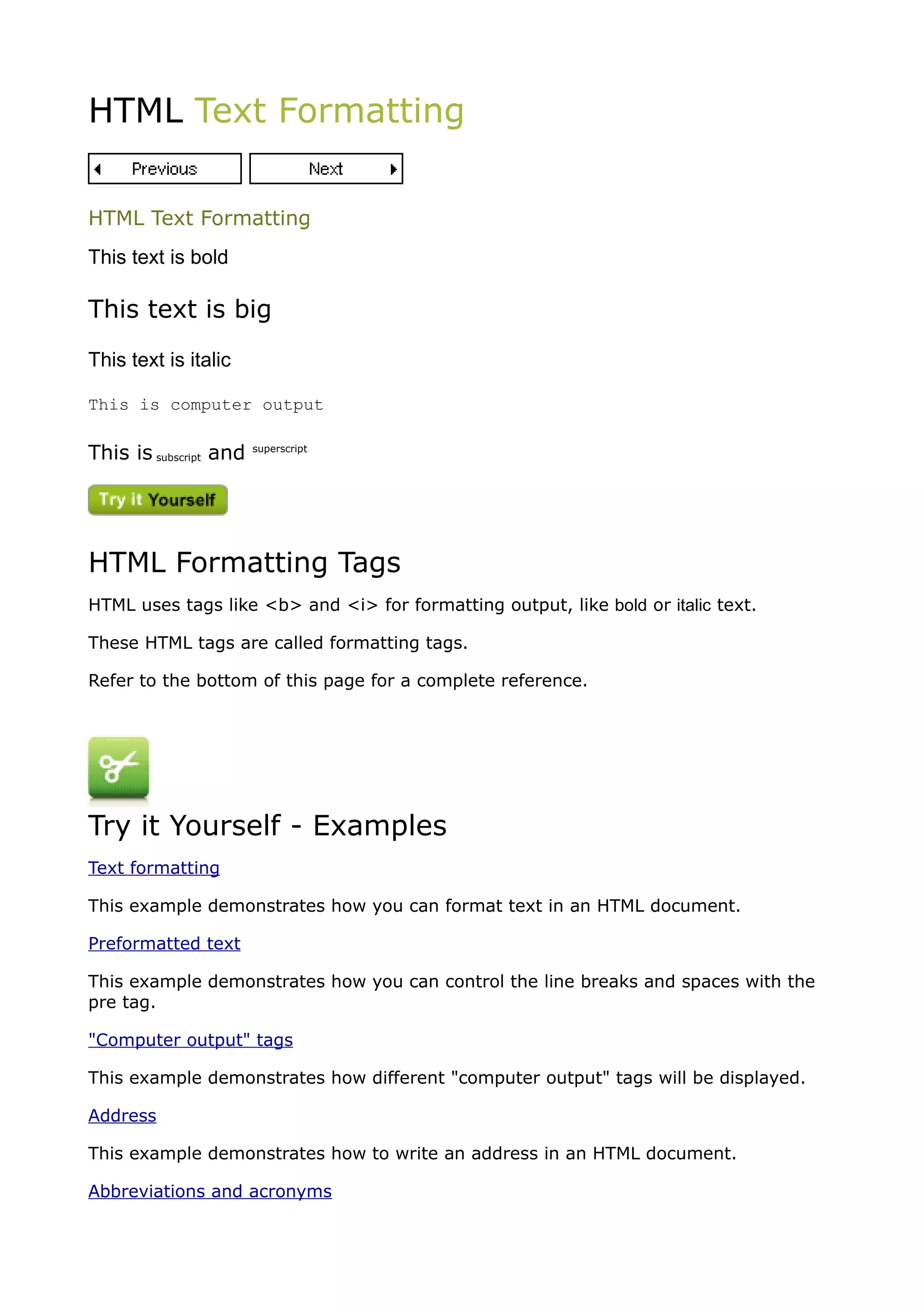 HTML Text Formatting


HTML Text Formatting
This text is bold

This text is big
This text is italic

This is computer output

This is subscript and   superscript




HTML Formatting Tags
HTML uses tags like <b> and <i> for formatting output, like bold or italic text.

These HTML tags are called formatting tags.

Refer to the bottom of this page for a complete reference.




Try it Yourself - Examples
Text formatting

This example demonstrates how you can format text in an HTML document.

Preformatted text

This example demonstrates how you can control the line breaks and spaces with the
pre tag.

"Computer output" tags

This example demonstrates how different "computer output" tags will be displayed.

Address

This example demonstrates how to write an address in an HTML document.

Abbreviations and acronyms
 