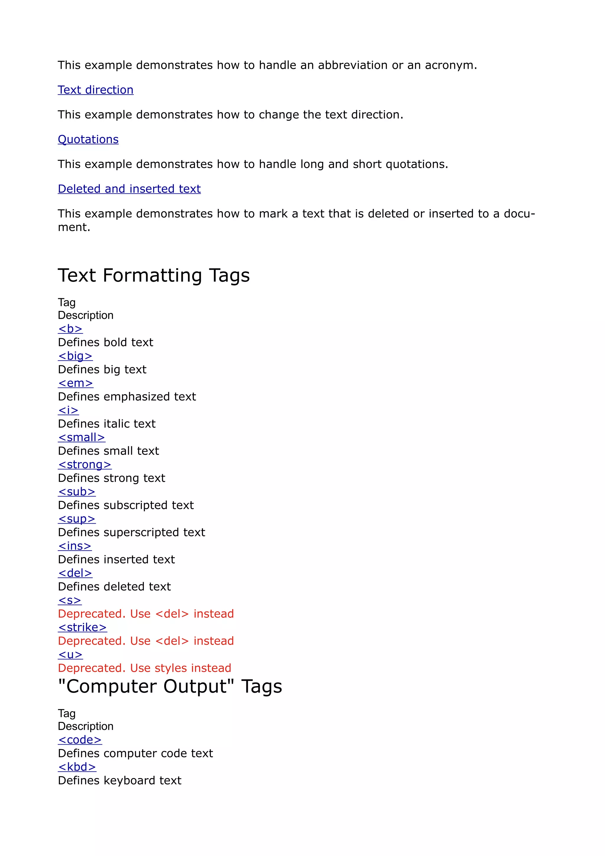 This example demonstrates how to handle an abbreviation or an acronym.

Text direction

This example demonstrates how to change the text direction.

Quotations

This example demonstrates how to handle long and short quotations.

Deleted and inserted text

This example demonstrates how to mark a text that is deleted or inserted to a docu-
ment.



Text Formatting Tags
Tag
Description
<b>
Defines bold text
<big>
Defines big text
<em>
Defines emphasized text
<i>
Defines italic text
<small>
Defines small text
<strong>
Defines strong text
<sub>
Defines subscripted text
<sup>
Defines superscripted text
<ins>
Defines inserted text
<del>
Defines deleted text
<s>
Deprecated. Use <del> instead
<strike>
Deprecated. Use <del> instead
<u>
Deprecated. Use styles instead
"Computer Output" Tags
Tag
Description
<code>
Defines computer code text
<kbd>
Defines keyboard text
 