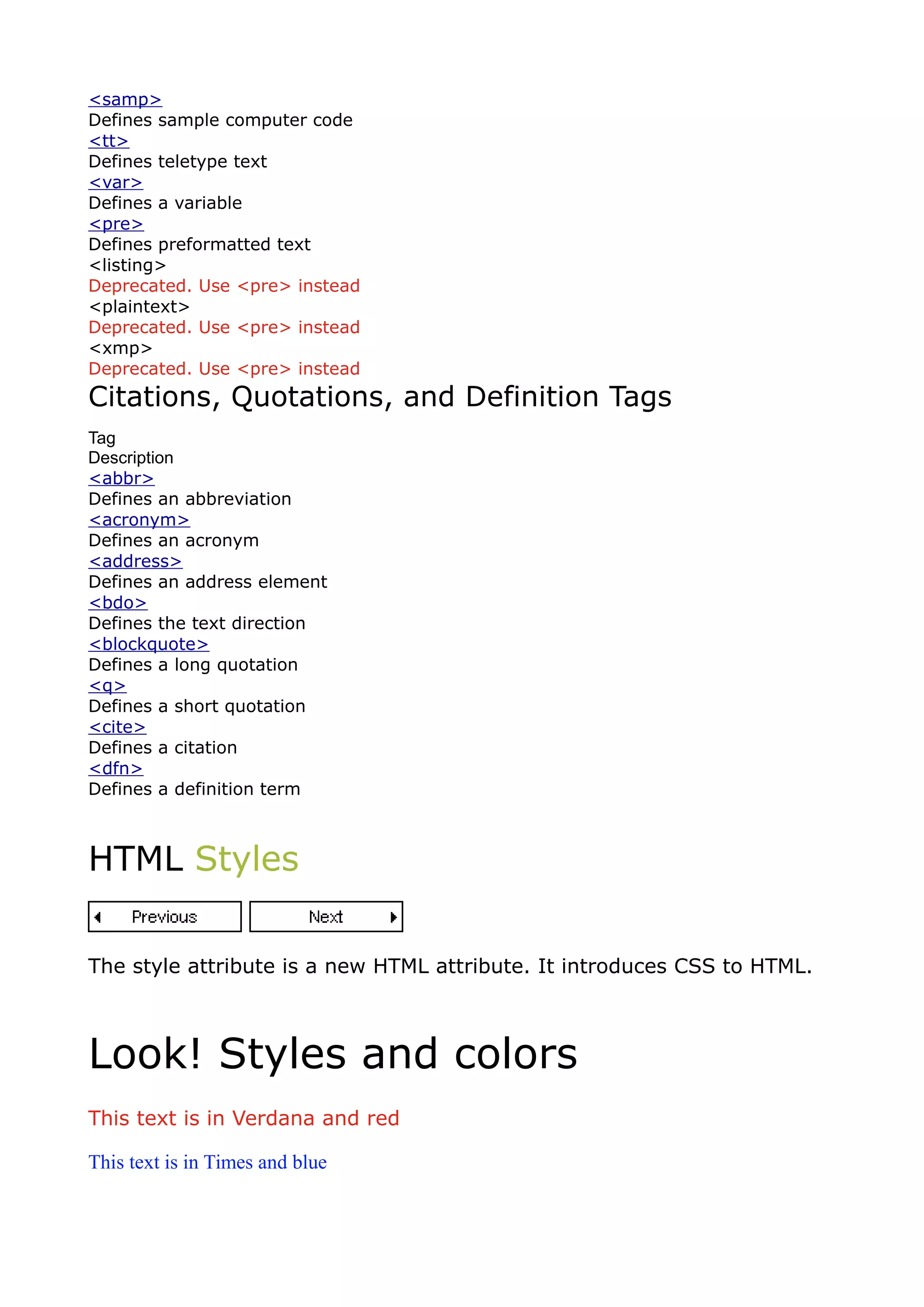 <samp>
Defines sample computer code
<tt>
Defines teletype text
<var>
Defines a variable
<pre>
Defines preformatted text
<listing>
Deprecated. Use <pre> instead
<plaintext>
Deprecated. Use <pre> instead
<xmp>
Deprecated. Use <pre> instead
Citations, Quotations, and Definition Tags
Tag
Description
<abbr>
Defines an abbreviation
<acronym>
Defines an acronym
<address>
Defines an address element
<bdo>
Defines the text direction
<blockquote>
Defines a long quotation
<q>
Defines a short quotation
<cite>
Defines a citation
<dfn>
Defines a definition term



HTML Styles


The style attribute is a new HTML attribute. It introduces CSS to HTML.



Look! Styles and colors
This text is in Verdana and red

This text is in Times and blue
 