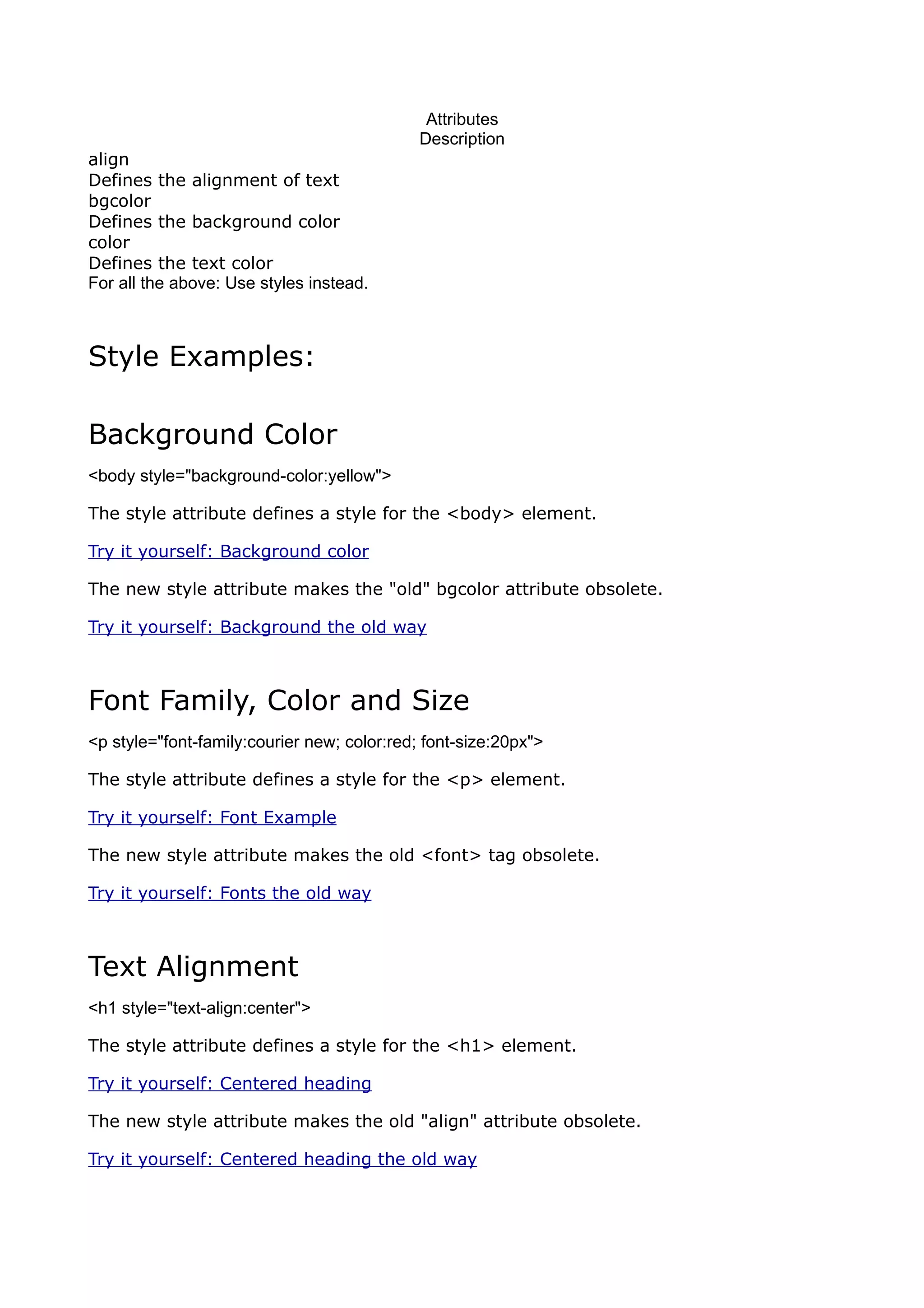 Attributes
                                             Description
align
Defines the alignment of text
bgcolor
Defines the background color
color
Defines the text color
For all the above: Use styles instead.



Style Examples:

Background Color
<body style="background-color:yellow">

The style attribute defines a style for the <body> element.

Try it yourself: Background color

The new style attribute makes the "old" bgcolor attribute obsolete.

Try it yourself: Background the old way



Font Family, Color and Size
<p style="font-family:courier new; color:red; font-size:20px">

The style attribute defines a style for the <p> element.

Try it yourself: Font Example

The new style attribute makes the old <font> tag obsolete.

Try it yourself: Fonts the old way



Text Alignment
<h1 style="text-align:center">

The style attribute defines a style for the <h1> element.

Try it yourself: Centered heading

The new style attribute makes the old "align" attribute obsolete.

Try it yourself: Centered heading the old way
 