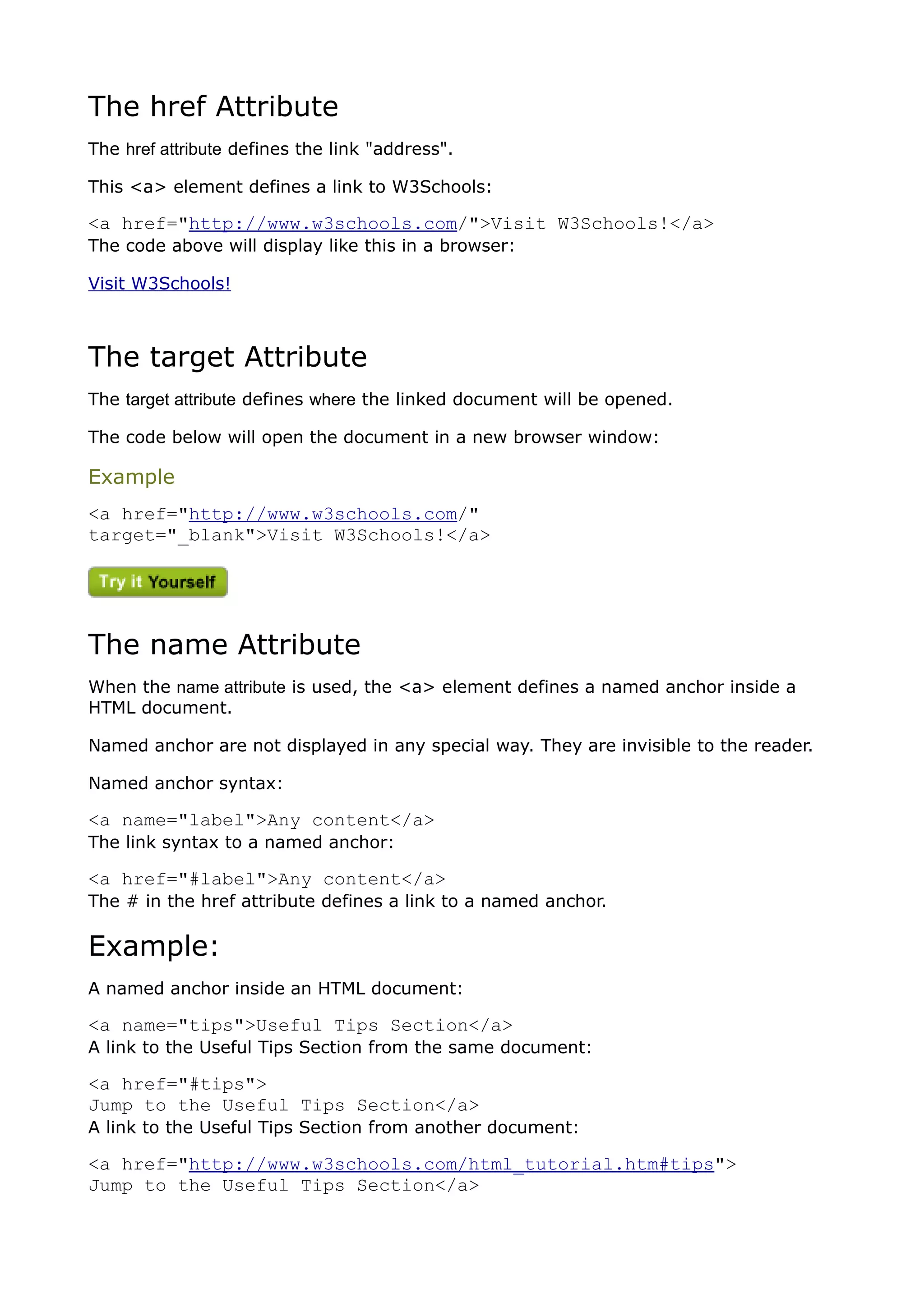 The href Attribute
The href attribute defines the link "address".

This <a> element defines a link to W3Schools:

<a href="http://www.w3schools.com/">Visit W3Schools!</a>
The code above will display like this in a browser:

Visit W3Schools!



The target Attribute
The target attribute defines where the linked document will be opened.

The code below will open the document in a new browser window:

Example
<a href="http://www.w3schools.com/"
target="_blank">Visit W3Schools!</a>




The name Attribute
When the name attribute is used, the <a> element defines a named anchor inside a
HTML document.

Named anchor are not displayed in any special way. They are invisible to the reader.

Named anchor syntax:

<a name="label">Any content</a>
The link syntax to a named anchor:

<a href="#label">Any content</a>
The # in the href attribute defines a link to a named anchor.

Example:
A named anchor inside an HTML document:

<a name="tips">Useful Tips Section</a>
A link to the Useful Tips Section from the same document:

<a href="#tips">
Jump to the Useful Tips Section</a>
A link to the Useful Tips Section from another document:

<a href="http://www.w3schools.com/html_tutorial.htm#tips">
Jump to the Useful Tips Section</a>
 