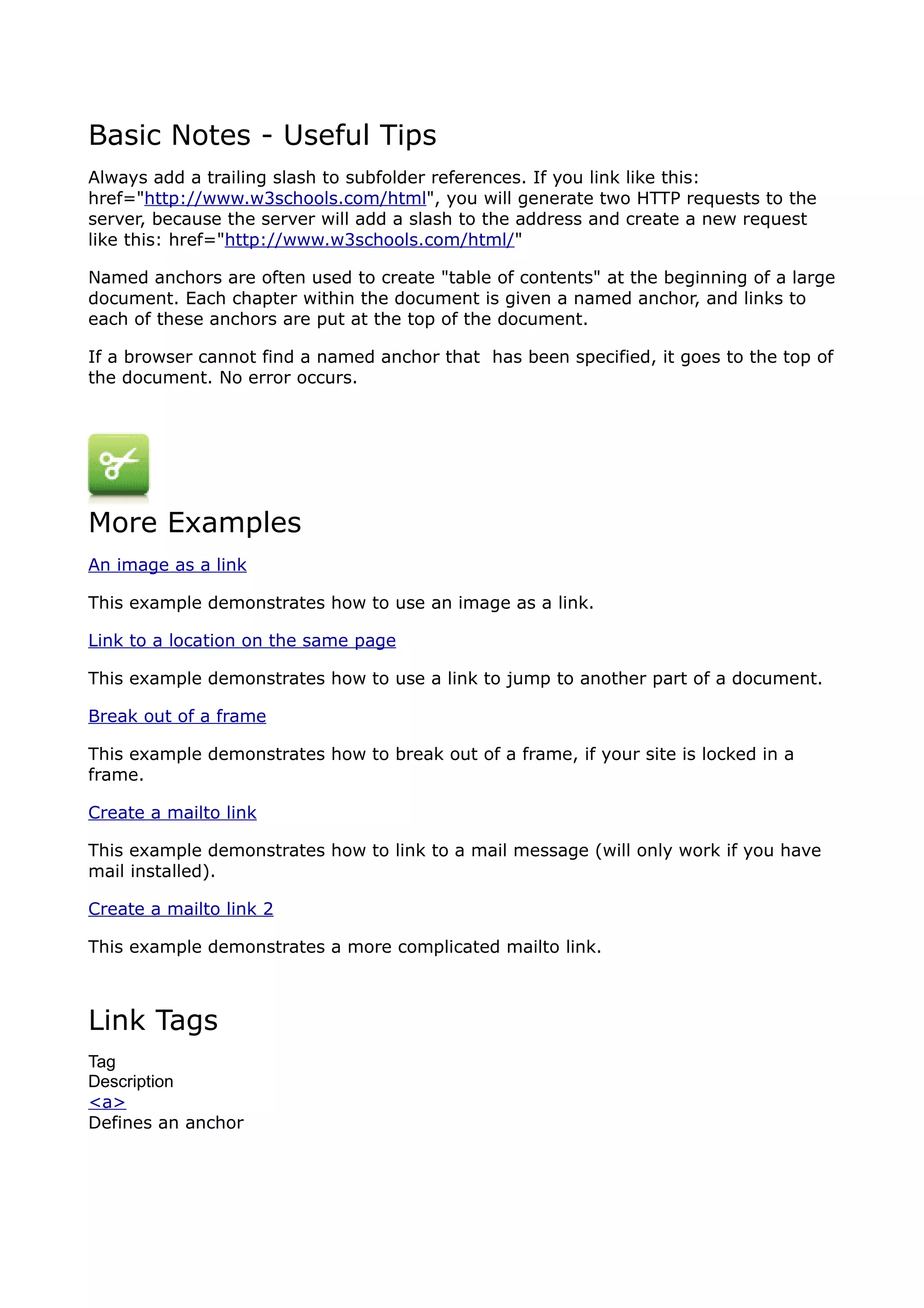Basic Notes - Useful Tips
Always add a trailing slash to subfolder references. If you link like this:
href="http://www.w3schools.com/html", you will generate two HTTP requests to the
server, because the server will add a slash to the address and create a new request
like this: href="http://www.w3schools.com/html/"

Named anchors are often used to create "table of contents" at the beginning of a large
document. Each chapter within the document is given a named anchor, and links to
each of these anchors are put at the top of the document.

If a browser cannot find a named anchor that has been specified, it goes to the top of
the document. No error occurs.




More Examples
An image as a link

This example demonstrates how to use an image as a link.

Link to a location on the same page

This example demonstrates how to use a link to jump to another part of a document.

Break out of a frame

This example demonstrates how to break out of a frame, if your site is locked in a
frame.

Create a mailto link

This example demonstrates how to link to a mail message (will only work if you have
mail installed).

Create a mailto link 2

This example demonstrates a more complicated mailto link.



Link Tags
Tag
Description
<a>
Defines an anchor
 