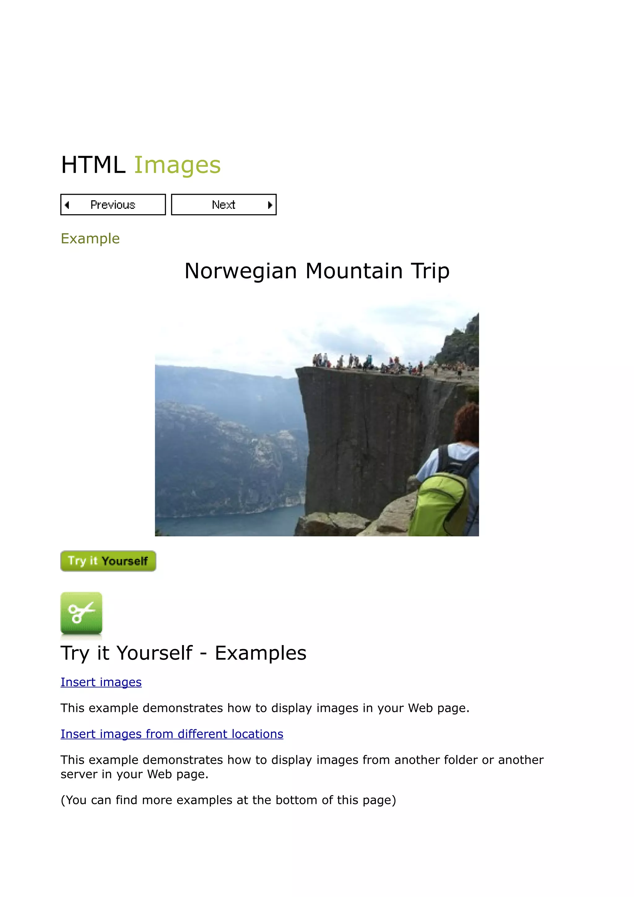 HTML Images


Example

                     Norwegian Mountain Trip




Try it Yourself - Examples
Insert images

This example demonstrates how to display images in your Web page.

Insert images from different locations

This example demonstrates how to display images from another folder or another
server in your Web page.

(You can find more examples at the bottom of this page)
 