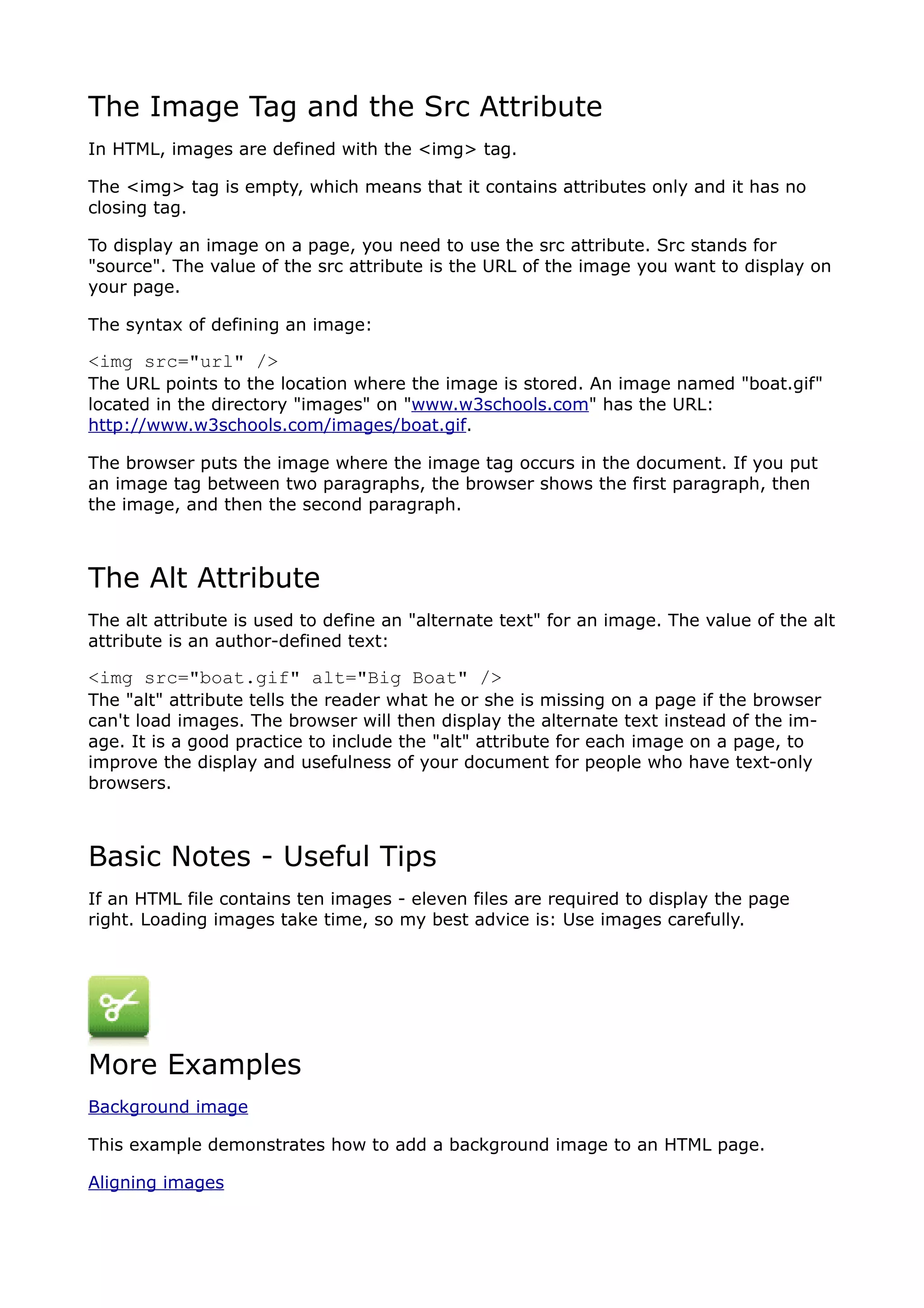 The Image Tag and the Src Attribute
In HTML, images are defined with the <img> tag.

The <img> tag is empty, which means that it contains attributes only and it has no
closing tag.

To display an image on a page, you need to use the src attribute. Src stands for
"source". The value of the src attribute is the URL of the image you want to display on
your page.

The syntax of defining an image:

<img src="url" />
The URL points to the location where the image is stored. An image named "boat.gif"
located in the directory "images" on "www.w3schools.com" has the URL:
http://www.w3schools.com/images/boat.gif.

The browser puts the image where the image tag occurs in the document. If you put
an image tag between two paragraphs, the browser shows the first paragraph, then
the image, and then the second paragraph.



The Alt Attribute
The alt attribute is used to define an "alternate text" for an image. The value of the alt
attribute is an author-defined text:

<img src="boat.gif" alt="Big Boat" />
The "alt" attribute tells the reader what he or she is missing on a page if the browser
can't load images. The browser will then display the alternate text instead of the im-
age. It is a good practice to include the "alt" attribute for each image on a page, to
improve the display and usefulness of your document for people who have text-only
browsers.



Basic Notes - Useful Tips
If an HTML file contains ten images - eleven files are required to display the page
right. Loading images take time, so my best advice is: Use images carefully.




More Examples
Background image

This example demonstrates how to add a background image to an HTML page.

Aligning images
 