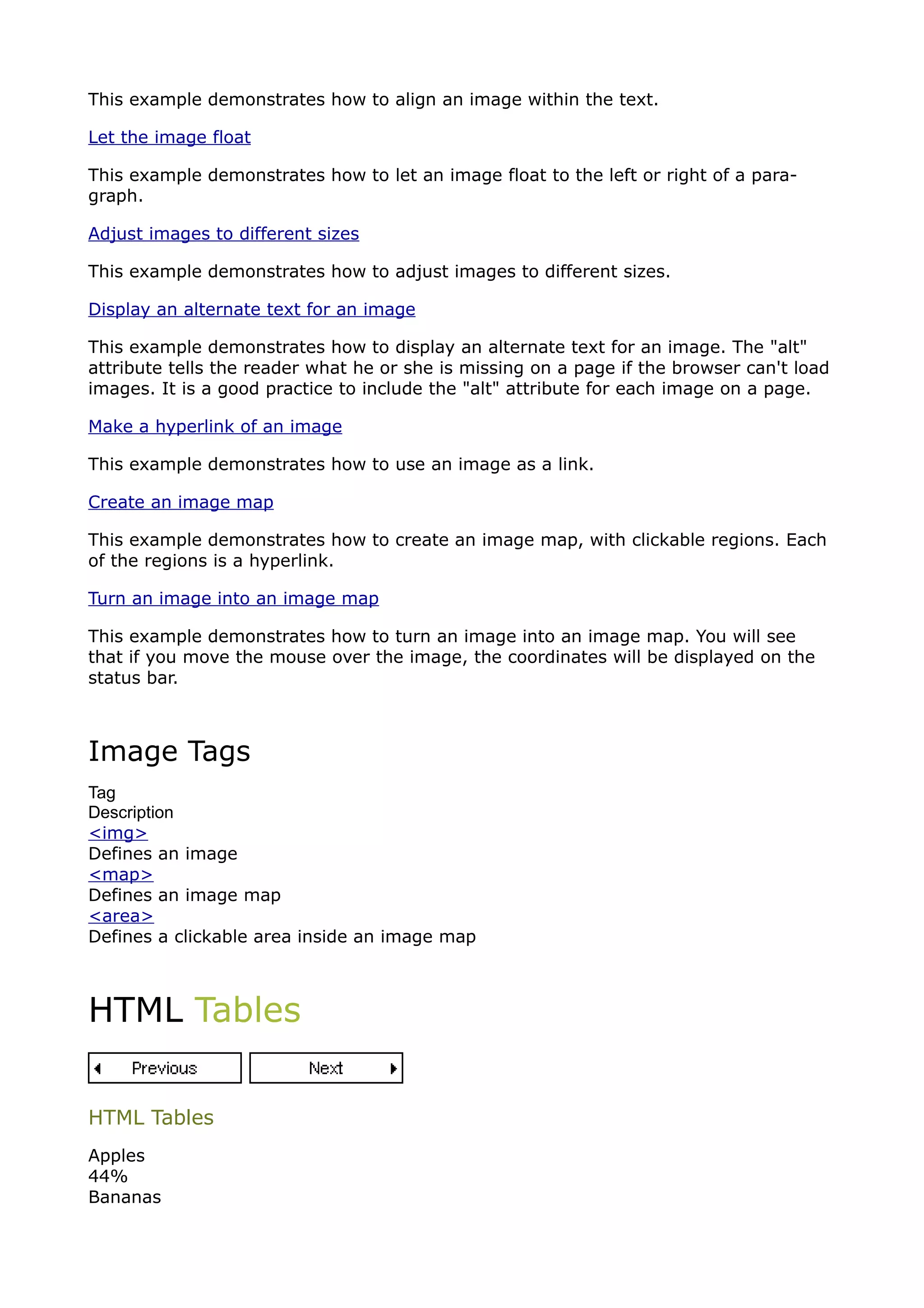 This example demonstrates how to align an image within the text.

Let the image float

This example demonstrates how to let an image float to the left or right of a para-
graph.

Adjust images to different sizes

This example demonstrates how to adjust images to different sizes.

Display an alternate text for an image

This example demonstrates how to display an alternate text for an image. The "alt"
attribute tells the reader what he or she is missing on a page if the browser can't load
images. It is a good practice to include the "alt" attribute for each image on a page.

Make a hyperlink of an image

This example demonstrates how to use an image as a link.

Create an image map

This example demonstrates how to create an image map, with clickable regions. Each
of the regions is a hyperlink.

Turn an image into an image map

This example demonstrates how to turn an image into an image map. You will see
that if you move the mouse over the image, the coordinates will be displayed on the
status bar.



Image Tags
Tag
Description
<img>
Defines an image
<map>
Defines an image map
<area>
Defines a clickable area inside an image map



HTML Tables


HTML Tables
Apples
44%
Bananas
 