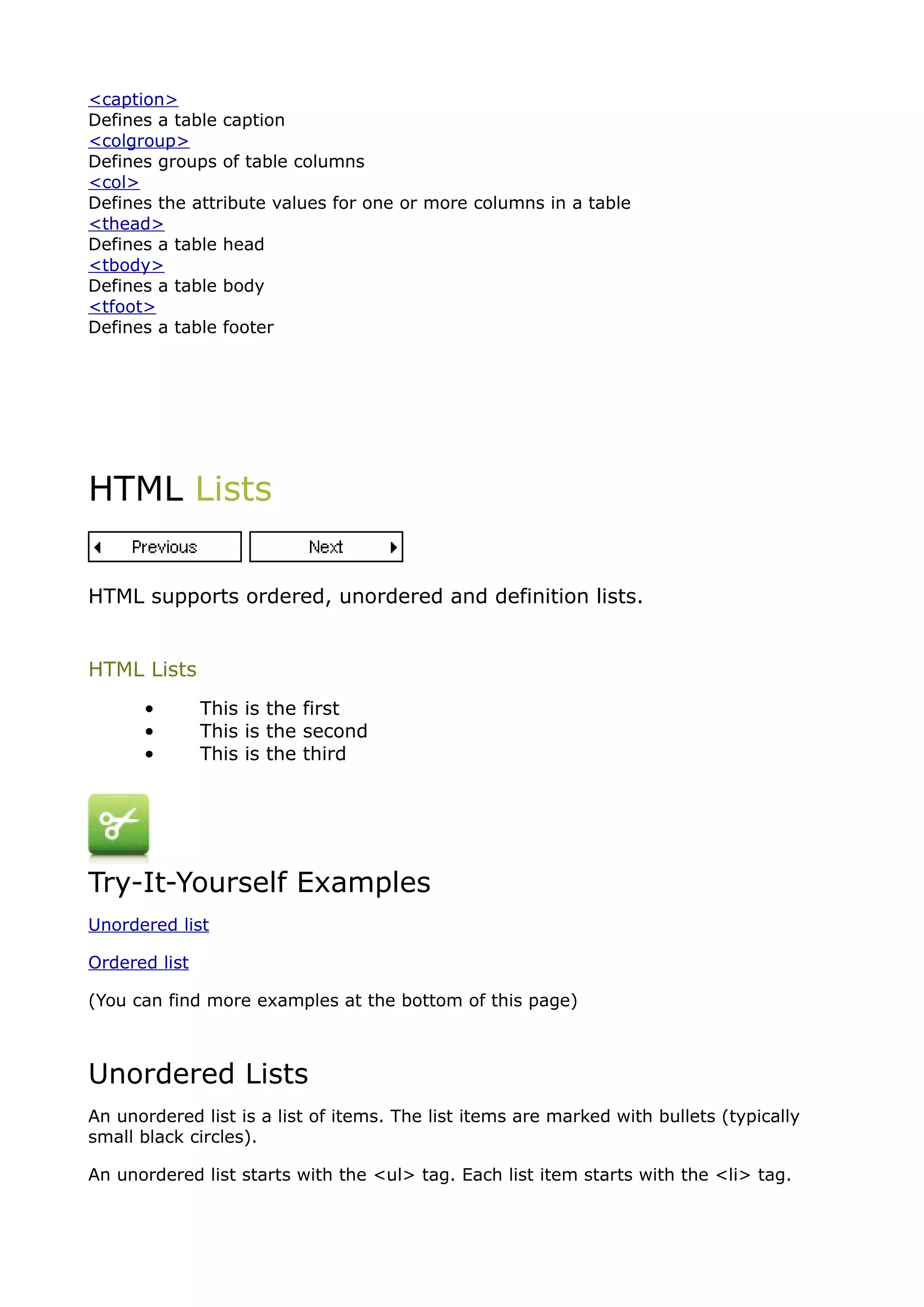 <caption>
Defines a table caption
<colgroup>
Defines groups of table columns
<col>
Defines the attribute values for one or more columns in a table
<thead>
Defines a table head
<tbody>
Defines a table body
<tfoot>
Defines a table footer




HTML Lists


HTML supports ordered, unordered and definition lists.


HTML Lists
      •        This is the first
      •        This is the second
      •        This is the third




Try-It-Yourself Examples
Unordered list

Ordered list

(You can find more examples at the bottom of this page)



Unordered Lists
An unordered list is a list of items. The list items are marked with bullets (typically
small black circles).

An unordered list starts with the <ul> tag. Each list item starts with the <li> tag.
 