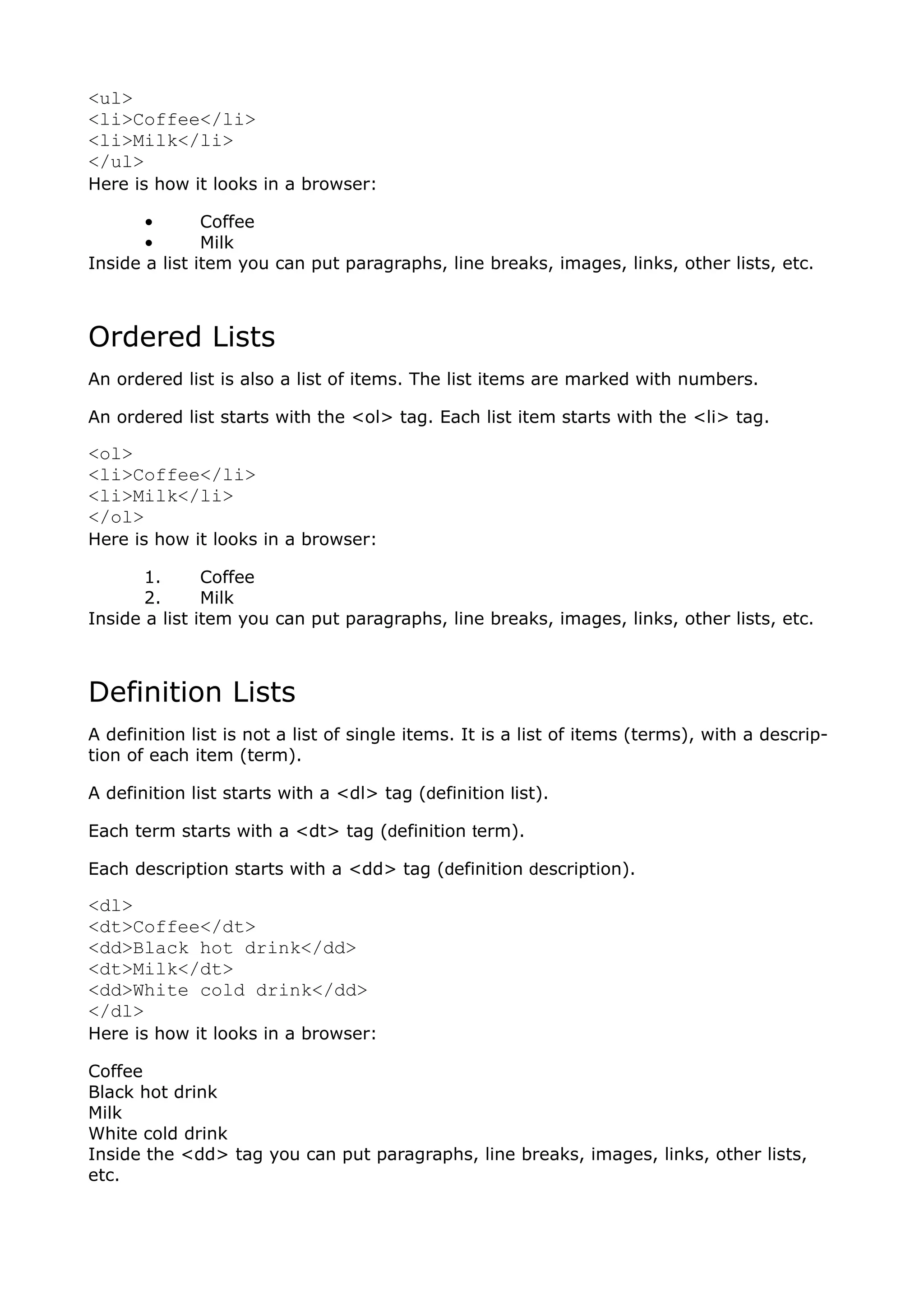 <ul>
<li>Coffee</li>
<li>Milk</li>
</ul>
Here is how it looks in a browser:

       •       Coffee
       •       Milk
Inside a list item you can put paragraphs, line breaks, images, links, other lists, etc.



Ordered Lists
An ordered list is also a list of items. The list items are marked with numbers.

An ordered list starts with the <ol> tag. Each list item starts with the <li> tag.

<ol>
<li>Coffee</li>
<li>Milk</li>
</ol>
Here is how it looks in a browser:

       1.      Coffee
       2.      Milk
Inside a list item you can put paragraphs, line breaks, images, links, other lists, etc.



Definition Lists
A definition list is not a list of single items. It is a list of items (terms), with a descrip-
tion of each item (term).

A definition list starts with a <dl> tag (definition list).

Each term starts with a <dt> tag (definition term).

Each description starts with a <dd> tag (definition description).

<dl>
<dt>Coffee</dt>
<dd>Black hot drink</dd>
<dt>Milk</dt>
<dd>White cold drink</dd>
</dl>
Here is how it looks in a browser:

Coffee
Black hot drink
Milk
White cold drink
Inside the <dd> tag you can put paragraphs, line breaks, images, links, other lists,
etc.
 
