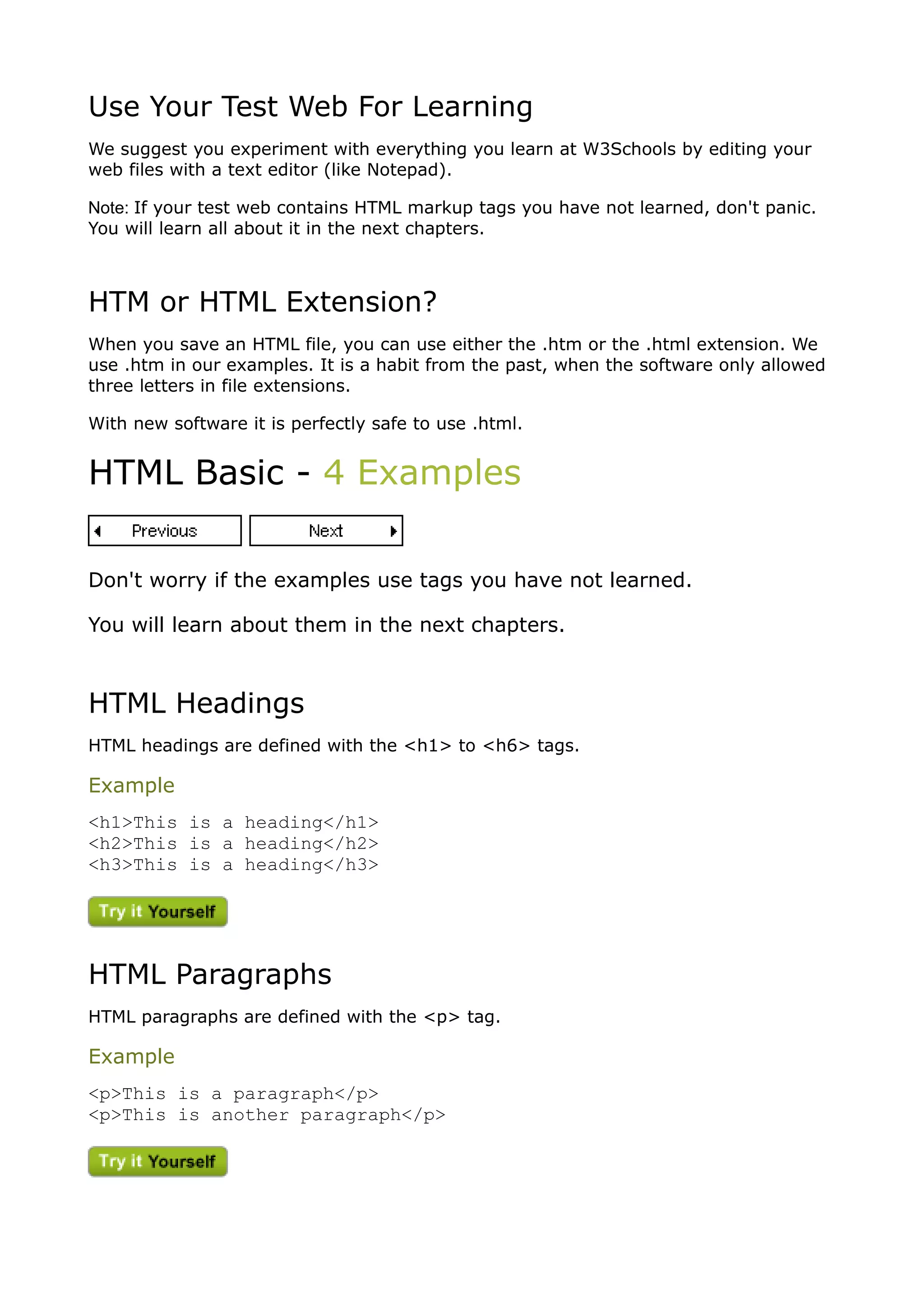 Use Your Test Web For Learning
We suggest you experiment with everything you learn at W3Schools by editing your
web files with a text editor (like Notepad).

Note: If your test web contains HTML markup tags you have not learned, don't panic.
You will learn all about it in the next chapters.



HTM or HTML Extension?
When you save an HTML file, you can use either the .htm or the .html extension. We
use .htm in our examples. It is a habit from the past, when the software only allowed
three letters in file extensions.

With new software it is perfectly safe to use .html.


HTML Basic - 4 Examples


Don't worry if the examples use tags you have not learned.

You will learn about them in the next chapters.



HTML Headings
HTML headings are defined with the <h1> to <h6> tags.

Example
<h1>This is a heading</h1>
<h2>This is a heading</h2>
<h3>This is a heading</h3>




HTML Paragraphs
HTML paragraphs are defined with the <p> tag.

Example
<p>This is a paragraph</p>
<p>This is another paragraph</p>
 
