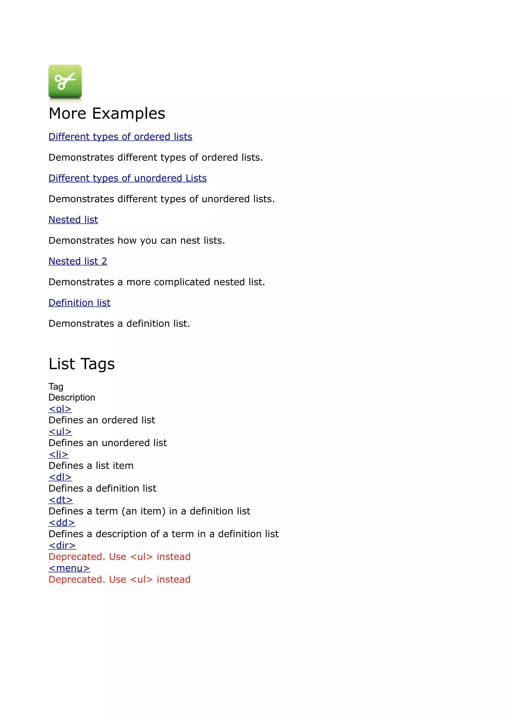 More Examples
Different types of ordered lists

Demonstrates different types of ordered lists.

Different types of unordered Lists

Demonstrates different types of unordered lists.

Nested list

Demonstrates how you can nest lists.

Nested list 2

Demonstrates a more complicated nested list.

Definition list

Demonstrates a definition list.



List Tags
Tag
Description
<ol>
Defines an ordered list
<ul>
Defines an unordered list
<li>
Defines a list item
<dl>
Defines a definition list
<dt>
Defines a term (an item) in a definition list
<dd>
Defines a description of a term in a definition list
<dir>
Deprecated. Use <ul> instead
<menu>
Deprecated. Use <ul> instead
 