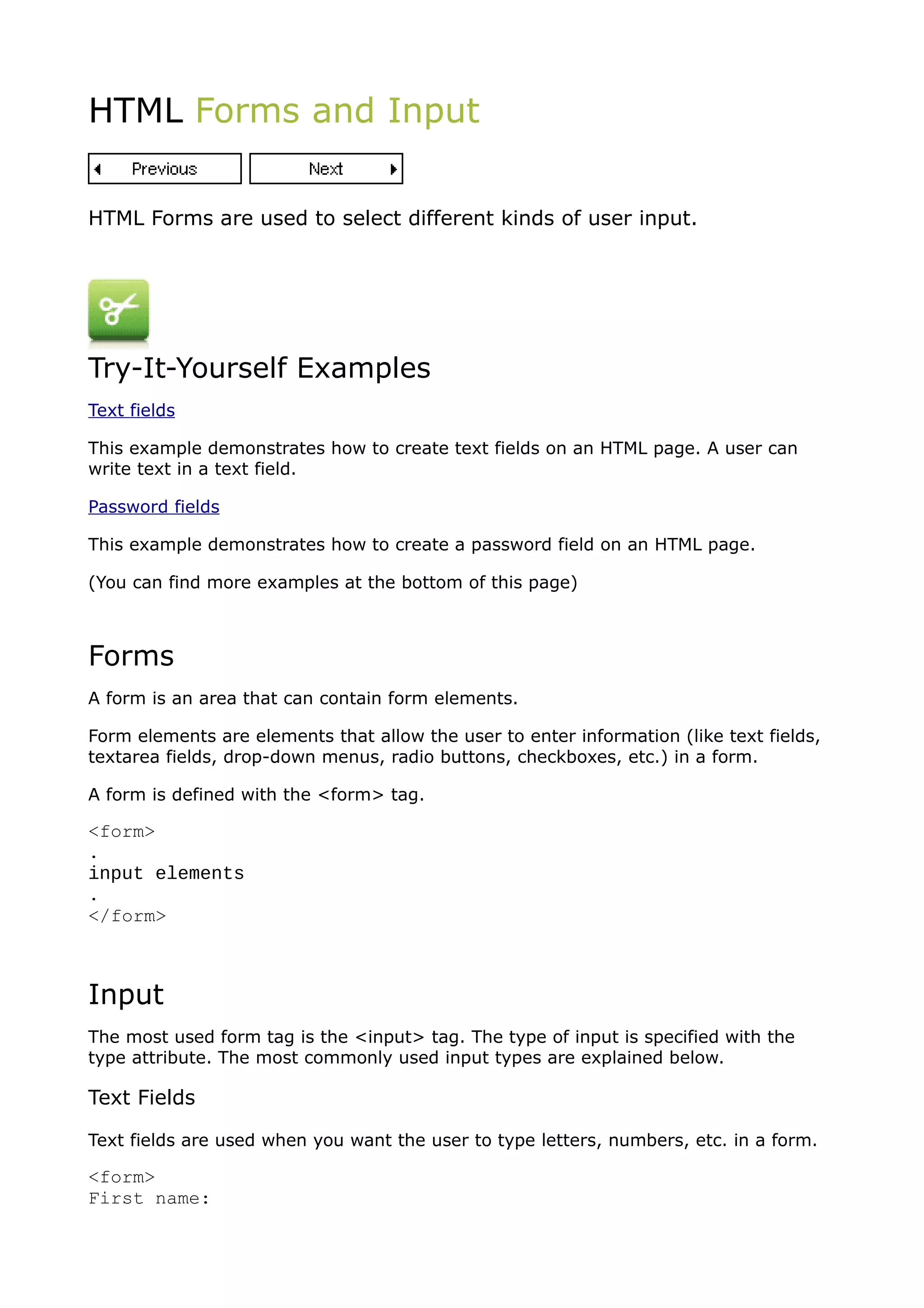 HTML Forms and Input


HTML Forms are used to select different kinds of user input.




Try-It-Yourself Examples
Text fields

This example demonstrates how to create text fields on an HTML page. A user can
write text in a text field.

Password fields

This example demonstrates how to create a password field on an HTML page.

(You can find more examples at the bottom of this page)



Forms
A form is an area that can contain form elements.

Form elements are elements that allow the user to enter information (like text fields,
textarea fields, drop-down menus, radio buttons, checkboxes, etc.) in a form.

A form is defined with the <form> tag.

<form>
.
input elements
.
</form>



Input
The most used form tag is the <input> tag. The type of input is specified with the
type attribute. The most commonly used input types are explained below.

Text Fields

Text fields are used when you want the user to type letters, numbers, etc. in a form.

<form>
First name:
 